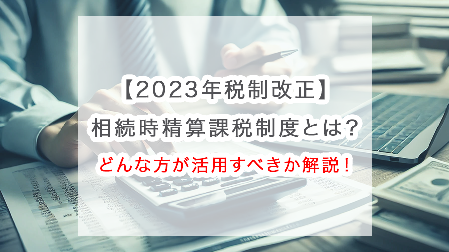 【2023年税制改正】相続時精算課税制度とは？どんな方が活用すべきか解説！
